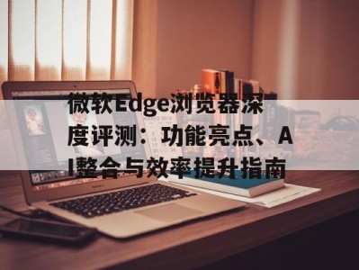微软Edge浏览器深度评测：功能亮点、AI整合与效率提升指南