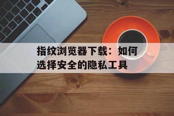 指纹浏览器下载：如何选择安全的隐私工具