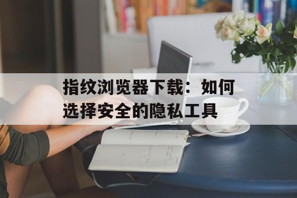 指纹浏览器下载：如何选择安全的隐私工具