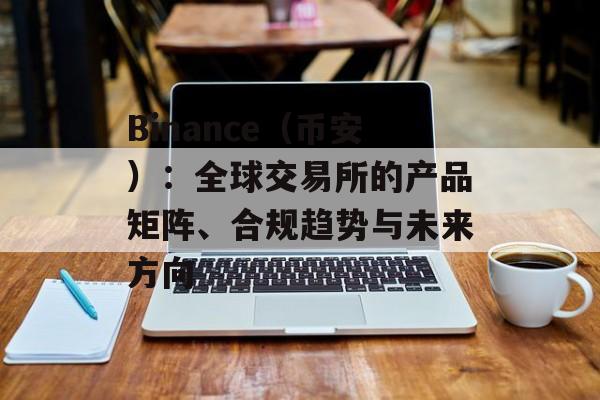 Binance（币安）：全球交易所的产品矩阵、合规趋势与未来方向