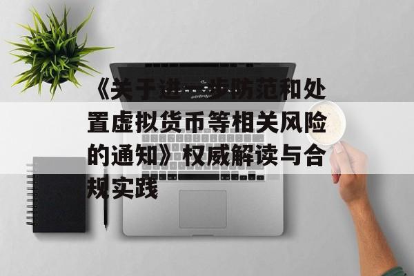 《关于进一步防范和处置虚拟货币等相关风险的通知》权威解读与合规实践 《关于进一步防范和处置虚拟货币等相关风险的通知》权威解读与合规实践