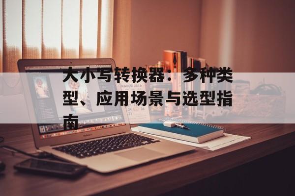 大小写转换器:多种类型、应用场景与选型指南 大小写转换器:多种类型、应用场景与选型指南