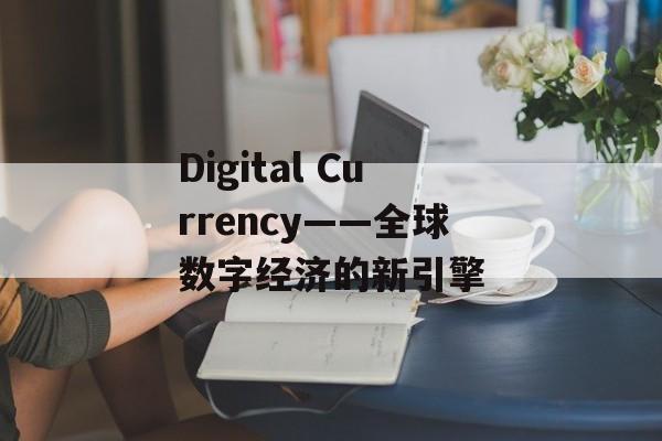 Digital Currency——全球数字经济的新引擎 Digital Currency——全球数字经济的新引擎