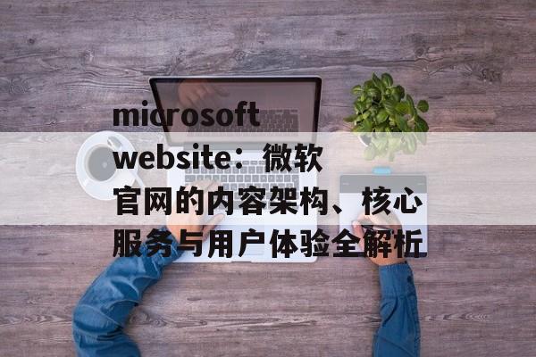 microsoft website：微软官网的内容架构、核心服务与用户体验全解析