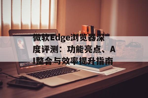 微软Edge浏览器深度评测:功能亮点、AI整合与效率提升指南 微软Edge浏览器深度评测:功能亮点、AI整合与效率提升指南