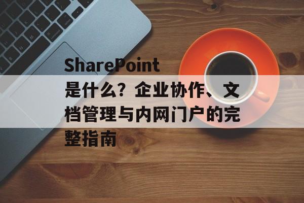 SharePoint是什么?企业协作、文档管理与内网门户的完整指南 SharePoint是什么?企业协作、文档管理与内网门户的完整指南