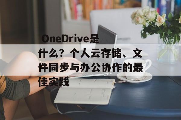 OneDrive是什么?个人云存储、文件同步与办公协作的最佳实践 OneDrive是什么?个人云存储、文件同步与办公协作的最佳实践