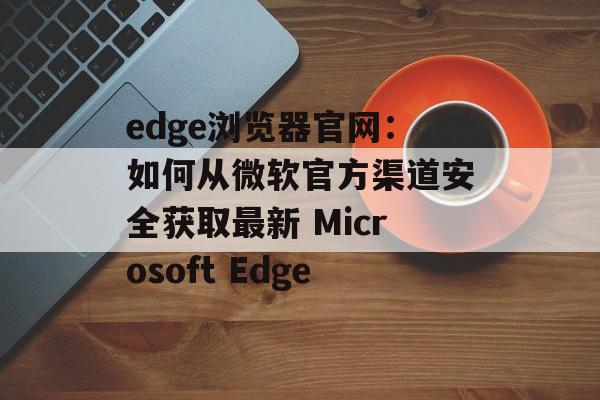 edge浏览器官网:如何从微软官方渠道安全获取最新 Microsoft Edge edge浏览器官网:如何从微软官方渠道安全获取最新 Microsoft Edge