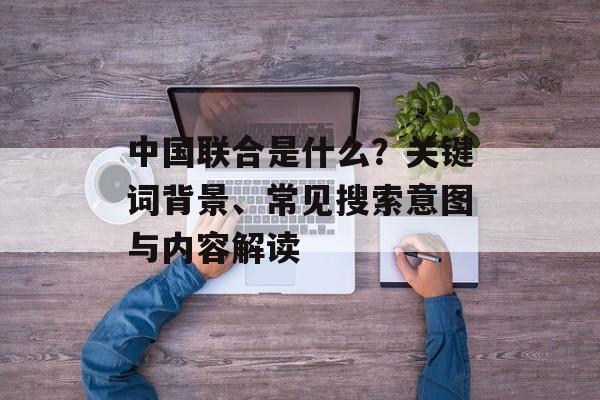 中国联合是什么?关键词背景、常见搜索意图与内容解读 中国联合是什么?关键词背景、常见搜索意图与内容解读
